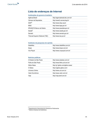 Brasil: Eleições 2014 85 
2 de setembro de 2014 
Lista de endereços de Internet 
Instituições do governo brasileiro 
Agência Brasil http://agenciabrasil.ebc.com.br/ 
Câmara de Deputados http://www2.camara.leg.br/ 
DIAP5 http://www.diap.org.br 
IBGE http://www.ibge.gov.br/ 
IPEADATA Banco de Dados http://www.ipeadata.gov.br/ 
Seade6 http://www.seade.gov.br/ 
Senado http://www.senado.gov.br/ 
Tribunal Superior Eleitoral (TSE) http://www.tse.jus.br/ 
Institutos de pesquisas de opinião 
Datafolha http://www.datafolha.com.br/ 
Ibope http://www.ibope.com.br/ 
Vox Populi http://www.voxpopuli.com.br/ 
Notícias políticas 
O Estado de São Paulo http://www.estadao.com.br/ 
Folha de São Paulo http://www.folha.uol.com.br/ 
Globo News http://g1.globo.com/globo-news/ 
O Globo http://oglobo.globo.com/ 
Universo Online http://www.uol.com.br/ 
Valor Econômico http://www.valor.com.br/ 
Veja http://veja.abril.com.br/ 
5 Departamento Intersindical de Assessoria Parlamentar 
6 Sistema Estadual de Estatísticas  