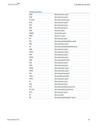 Brasil: Eleições 2014 86 
2 de setembro de 2014 
Partidos políticos 
DEM http://www.dem.org.br/ 
PCB http://www.pcb.org.br/ 
PC do B http://www.pcdob.org.br/ 
PCO http://www.pco.org.br/ 
PDT http://www.pdt.org.br/ 
PEN http://www.pdt.org.br/ 
PHS http://phs.org.br/ 
PMDB http://pmdb.org.br/ 
PMN http://pmn.org.br/ 
PP http://www.pp.org.br/ 
PPL http://www.partidopatrialivre.org.br/ 
PPS http://portal.pps.org.br/ 
PR http://www.partidodarepublica.org.br/ 
PRB http://www.prb.org.br/ 
PROS http://www.pros.org.br/ 
PRP http://www.prp.org.br/ 
PRTB http://www.prtb.org.br/ 
PSB http://www.psb40.org.br/ 
PSC http://www.psc.org.br/ 
PSD http://www.psd.org.br/ 
PSDB http://www.psdb.org.br/ 
PSDC http://www.psdc.org.br/ 
PSL http://www.psl-sp.org.br/ 
PSOL http://psol50.org.br/site/ 
PSTU http://www.pstu.org.br/ 
PT https://www.pt.org.br/ 
PTB http://www.ptb.org.br/ 
PTC http://www.ptc36nacional.com.br/ 
PT do B http://www.ptdob.org.br/home/ 
PTN http://www.ptn.org.br/ 
PV http://pv.org.br/ 
SD http://www.solidariedade77.org.br/ 
