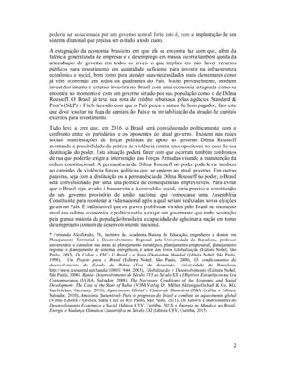 2
poderia ser solucionada por um governo central forte, isto é, com a implantação de um
sistema ditatorial que precisa ser evitado a todo custo.
A estagnação da economia brasileira em que ela se encontra faz com que, além da
falência generalizada de empresas e o desemprego em massa, ocorra também queda da
arrecadação do governo em todos os níveis o que implica em não haver recursos
públicos para investimento em quantidade suficiente para investir na infraestrutura
econômica e social, bem como para atender suas necessidades mais elementares como
já vêm ocorrendo em todos os quadrantes do País. Muito provavelmente, nenhum
investidor interno e externo investirá no Brasil com uma economia estagnada como se
encontra no momento e com um governo sitiado por sua população como o de Dilma
Rousseff. O Brasil já teve sua nota de crédito rebaixada pelas agências Standard &
Poor's (S&P) e Fitch fazendo com que o País perca o status de bom pagador, fato este
que deve resultar na fuga de capitais do País e na inviabilização da atração de capitais
externos para investimento.
Tudo leva a crer que, em 2016, o Brasil será convulsionado politicamente com o
confronto entre os partidários e os oponentes do atual governo. Existem nas redes
sociais manifestações de forças políticas de apoio ao governo Dilma Rousseff
aventando a possibilidade de prática de violência contra seus opositores no caso de sua
destituição do poder. Esta situação poderá fazer com que ocorram também confrontos
de rua que poderão exigir a intervenção das Forças Armadas visando a manutenção da
ordem constitucional. A permanência de Dilma Rousseff no poder pode levar também
ao caminho da violência forças políticas que se opõem ao atual governo. Em outras
palavras, seja com a destituição ou a permanência de Dilma Rousseff no poder, o Brasil
será convulsionado por uma luta política de consequências imprevisíveis. Para evitar
que o Brasil seja levado à bancarrota e à convulsão social, seria preciso a constituição
de um governo provisório de união nacional que convocasse uma Assembléia
Constituinte para reordenar a vida nacional após a qual seriam realizadas novas eleições
gerais no País. É indiscutível que os graves problemas vividos pelo Brasil no momento
atual nas esferas econômica e política estão a exigir um governante que tenha aceitação
pela grande maioria da população brasileira e capacidade de aglutinar a nação em torno
de um projeto comum de desenvolvimento nacional.
* Fernando Alcoforado, 76, membro da Academia Baiana de Educação, engenheiro e doutor em
Planejamento Territorial e Desenvolvimento Regional pela Universidade de Barcelona, professor
universitário e consultor nas áreas de planejamento estratégico, planejamento empresarial, planejamento
regional e planejamento de sistemas energéticos, é autor dos livros Globalização (Editora Nobel, São
Paulo, 1997), De Collor a FHC- O Brasil e a Nova (Des)ordem Mundial (Editora Nobel, São Paulo,
1998), Um Projeto para o Brasil (Editora Nobel, São Paulo, 2000), Os condicionantes do
desenvolvimento do Estado da Bahia (Tese de doutorado. Universidade de Barcelona,
http://www.tesisenred.net/handle/10803/1944, 2003), Globalização e Desenvolvimento (Editora Nobel,
São Paulo, 2006), Bahia- Desenvolvimento do Século XVI ao Século XX e Objetivos Estratégicos na Era
Contemporânea (EGBA, Salvador, 2008), The Necessary Conditions of the Economic and Social
Development- The Case of the State of Bahia (VDM Verlag Dr. Müller Aktiengesellschaft & Co. KG,
Saarbrücken, Germany, 2010), Aquecimento Global e Catástrofe Planetária (P&A Gráfica e Editora,
Salvador, 2010), Amazônia Sustentável- Para o progresso do Brasil e combate ao aquecimento global
(Viena- Editora e Gráfica, Santa Cruz do Rio Pardo, São Paulo, 2011), Os Fatores Condicionantes do
Desenvolvimento Econômico e Social (Editora CRV, Curitiba, 2012) e Energia no Mundo e no Brasil-
Energia e Mudança Climática Catastrófica no Século XXI (Editora CRV, Curitiba, 2015).
 
