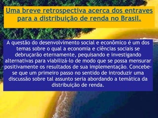 Uma breve retrospectiva acerca dos entraves para a distribuição de renda no Brasil. A questão do desenvolvimento social e econômico é um dos temas sobre o qual a economia e ciências sociais se debruçarão eternamente, pequisando e investigando alternativas para viabilizá-lo de modo que se possa mensurar positivamente os resultados de sua implementação .  Concebe-se que um primeiro passo no sentido de introduzir uma discussão sobre tal assunto seria abordando a temática da distribuição de renda. 