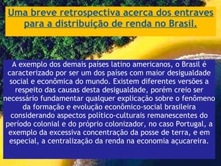 Uma breve retrospectiva acerca dos entraves para a distribuição de renda no Brasil. A exemplo dos demais países latino americanos, o Brasil é caracterizado por ser um dos países com maior desigualdade social e econômica do mundo. Existem diferentes versões a respeito das causas desta desigualdade, porém creio ser necessário fundamentar qualquer explicação sobre o fenômeno da formação e evolução econômico-social brasileira considerando aspectos político-culturais remanescentes do período colonial e do próprio colonizador, no caso Portugal, a exemplo da excessiva concentração da posse de terra, e em especial, a centralização da renda na economia açucareira. 