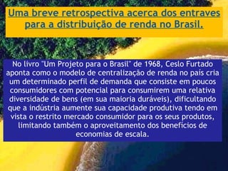 Uma breve retrospectiva acerca dos entraves para a distribuição de renda no Brasil. No livro "Um Projeto para o Brasil" de 1968, Ceslo Furtado aponta como o modelo de centralização de renda no país cria um determinado perfil de demanda que consiste em poucos consumidores com potencial para consumirem uma relativa diversidade de bens (em sua maioria duráveis), dificultando que a indústria aumente sua capacidade produtiva tendo em vista o restrito mercado consumidor para os seus produtos, limitando também o aproveitamento dos benefícios de economias de escala. 