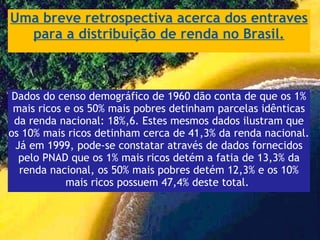 Uma breve retrospectiva acerca dos entraves para a distribuição de renda no Brasil. Dados do censo demográfico de 1960 dão conta de que os 1% mais ricos e os 50% mais pobres detinham parcelas idênticas da renda nacional: 18%,6. Estes mesmos dados ilustram que os 10% mais ricos detinham cerca de 41,3% da renda nacional. Já em 1999, pode-se constatar através de dados fornecidos pelo PNAD que os 1% mais ricos detém a fatia de 13,3% da renda nacional, os 50% mais pobres detém 12,3% e os 10% mais ricos possuem 47,4% deste total.  