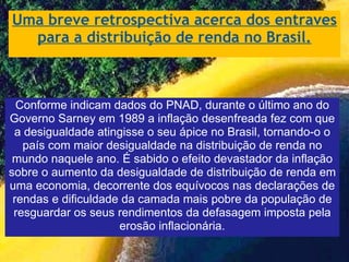 Uma breve retrospectiva acerca dos entraves para a distribuição de renda no Brasil. Conforme indicam dados do PNAD, durante o último ano do Governo Sarney em 1989 a inflação desenfreada fez com que a desigualdade atingisse o seu ápice no Brasil, tornando-o o país com maior desigualdade na distribuição de renda no mundo naquele ano. É sabido o efeito devastador da inflação sobre o aumento da desigualdade de distribuição de renda em uma economia, decorrente dos equívocos nas declarações de rendas e dificuldade da camada mais pobre da população de resguardar os seus rendimentos da defasagem imposta pela erosão inflacionária. 