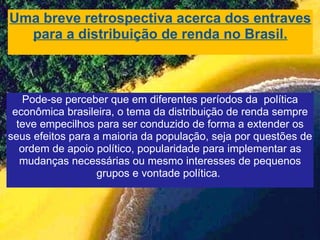 Uma breve retrospectiva acerca dos entraves para a distribuição de renda no Brasil. Pode-se perceber que em diferentes períodos da  política econômica brasileira, o tema da distribuição de renda sempre teve empecilhos para ser conduzido de forma a extender os seus efeitos para a maioria da população, seja por questões de ordem de apoio político, popularidade para implementar as mudanças necessárias ou mesmo interesses de pequenos grupos e vontade política.   