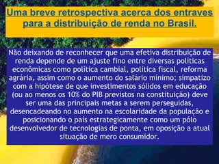 Uma breve retrospectiva acerca dos entraves para a distribuição de renda no Brasil. Não deixando de reconhecer que uma efetiva distribuição de renda depende de um ajuste fino entre diversas políticas econômicas como política cambial, política fiscal, reforma agrária, assim como o aumento do salário mínimo; simpatizo com a hipótese de que investimentos sólidos em educação (ou ao menos os 10% do PIB previstos na constituição) deve ser uma das principais metas a serem perseguidas, desencadeando no aumento na escolaridade da população e posicionando o país estrategicamente como um pólo desenvolvedor de tecnologias de ponta, em oposição a atual situação de mero consumidor. 