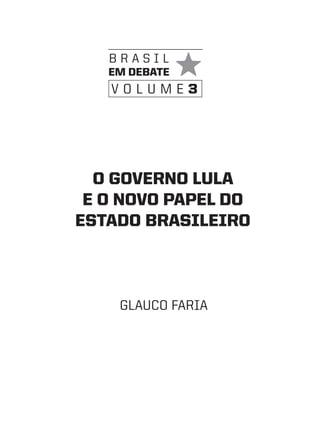 brasil
   em debate
   volume3




  O GOVeRNO LULa
 e O NOVO PaPeL dO
eStadO bRaSILeIRO



    Glauco faria
 
