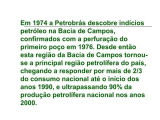 Em 1974 a Petrobrás descobre indícios
petróleo na Bacia de Campos,
confirmados com a perfuração do
primeiro poço em 1976. Desde então
esta região da Bacia de Campos tornou-
se a principal região petrolífera do país,
chegando a responder por mais de 2/3
do consumo nacional até o início dos
anos 1990, e ultrapassando 90% da
produção petrolífera nacional nos anos
2000.
 