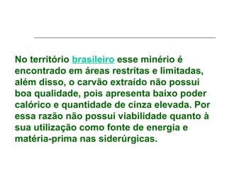 No território brasileiro esse minério é
encontrado em áreas restritas e limitadas,
além disso, o carvão extraído não possui
boa qualidade, pois apresenta baixo poder
calórico e quantidade de cinza elevada. Por
essa razão não possui viabilidade quanto à
sua utilização como fonte de energia e
matéria-prima nas siderúrgicas.
 