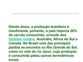Diante disso, a produção brasileira é
insuficiente, portanto, o país importa 50%
do carvão consumido, oriundo dos
Estados Unidos, Austrália, África do Sul e
Canadá. No Brasil uma das principais
jazidas se encontra no Rio Grande do Sul,
como no vale do rio Jacuí, cuja produção
é consumida pelas usinas termelétricas
locais.
 