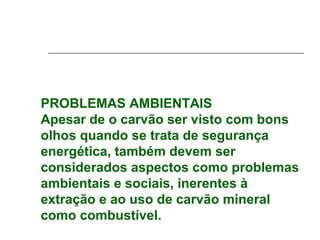 PROBLEMAS AMBIENTAIS
Apesar de o carvão ser visto com bons
olhos quando se trata de segurança
energética, também devem ser
considerados aspectos como problemas
ambientais e sociais, inerentes à
extração e ao uso de carvão mineral
como combustível.
 