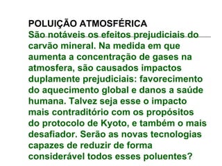 POLUIÇÃO ATMOSFÉRICA
São notáveis os efeitos prejudiciais do
carvão mineral. Na medida em que
aumenta a concentração de gases na
atmosfera, são causados impactos
duplamente prejudiciais: favorecimento
do aquecimento global e danos a saúde
humana. Talvez seja esse o impacto
mais contraditório com os propósitos
do protocolo de Kyoto, e também o mais
desafiador. Serão as novas tecnologias
capazes de reduzir de forma
considerável todos esses poluentes?
 