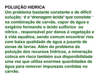 POLUIÇÃO HIDRICA
Um problema bastante constante e de difícil
solução, é a ‘drenagem ácida’ que consiste
na combinação de carvão, vapor de água e
oxigênio formando o ácido sulfúrico ou
nítrico , responsável por danos à vegetação e
à vida aquática, sendo comum encontrar rios
com baixa qualidade de água a jusante de
zonas de lavras. Além do problema da
poluição dos recursos hídricos, a mineração
coloca em risco também sua disponibilidade
uma vez que utiliza enormes quantidades de
água para remover impurezas contidas no
carvão.
 