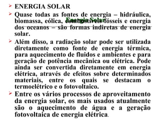    ENERGIA SOLAR
   Quase todas as fontes de energia – hidráulica,
                       Energia Solar
    biomassa, eólica, combustíveis fósseis e energia
    dos oceanos – são formas indiretas de energia
    solar.
   Além disso, a radiação solar pode ser utilizada
    diretamente como fonte de energia térmica,
    para aquecimento de fluidos e ambientes e para
    geração de potência mecânica ou elétrica. Pode
    ainda ser convertida diretamente em energia
    elétrica, através de efeitos sobre determinados
    materiais, entre os quais se destacam o
    termoelétrico e o fotovoltaico.
   Entre os vários processos de aproveitamento
    da energia solar, os mais usados atualmente
    são o aquecimento de água e a geração
    fotovoltaica de energia elétrica.
 