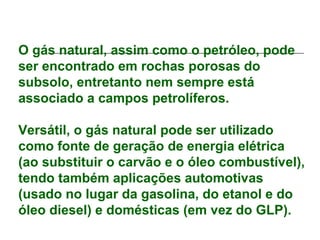 O gás natural, assim como o petróleo, pode
ser encontrado em rochas porosas do
subsolo, entretanto nem sempre está
associado a campos petrolíferos.

Versátil, o gás natural pode ser utilizado
como fonte de geração de energia elétrica
(ao substituir o carvão e o óleo combustível),
tendo também aplicações automotivas
(usado no lugar da gasolina, do etanol e do
óleo diesel) e domésticas (em vez do GLP).
 