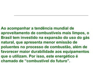 Ao acompanhar a tendência mundial de
aproveitamento de combustíveis mais limpos, o
Brasil tem investido na expansão do uso do gás
natural, que apresenta menor emissão de
poluentes no processo de combustão, além de
favorecer maior durabilidade aos equipamentos
que o utilizam. Por isso, este energético é
chamado de “combustível do futuro”.
 