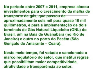 No período entre 2007 e 2011, empresa alocou
investimentos para o crescimento da malha de
transporte de gás, que passou de
aproximadamente seis mil para quase 10 mil
quilômetros, e para a implementação de dois
terminais de Gás Natural Liquefeito (GNL) do
Brasil, um na Baía de Guanabara (no Rio de
Janeiro) e outro no porto do Pecém (São
Gonçalo do Amarante – Ceará).

Neste meio tempo, foi votado e sancionado o
marco regulatório do setor, que institui regras
que possibilitam maior competitividade,
atratividade e transparência ao setor.
 