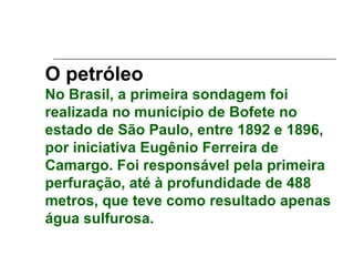 O petróleo
No Brasil, a primeira sondagem foi
realizada no município de Bofete no
estado de São Paulo, entre 1892 e 1896,
por iniciativa Eugênio Ferreira de
Camargo. Foi responsável pela primeira
perfuração, até à profundidade de 488
metros, que teve como resultado apenas
água sulfurosa.
 