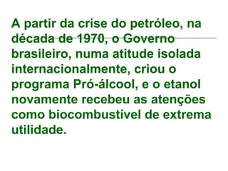 A partir da crise do petróleo, na
década de 1970, o Governo
brasileiro, numa atitude isolada
internacionalmente, criou o
programa Pró-álcool, e o etanol
novamente recebeu as atenções
como biocombustível de extrema
utilidade.
 