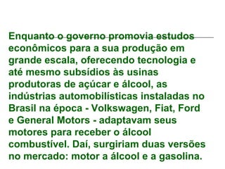 Enquanto o governo promovia estudos
econômicos para a sua produção em
grande escala, oferecendo tecnologia e
até mesmo subsídios às usinas
produtoras de açúcar e álcool, as
indústrias automobilísticas instaladas no
Brasil na época - Volkswagen, Fiat, Ford
e General Motors - adaptavam seus
motores para receber o álcool
combustível. Daí, surgiriam duas versões
no mercado: motor a álcool e a gasolina.
 