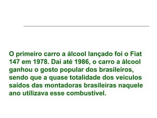 O primeiro carro a álcool lançado foi o Fiat
147 em 1978. Daí até 1986, o carro a álcool
ganhou o gosto popular dos brasileiros,
sendo que a quase totalidade dos veículos
saídos das montadoras brasileiras naquele
ano utilizava esse combustível.
 