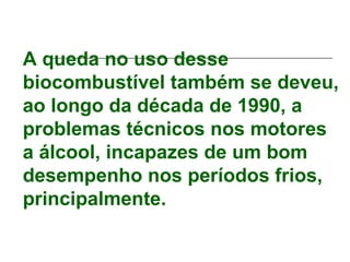 A queda no uso desse
biocombustível também se deveu,
ao longo da década de 1990, a
problemas técnicos nos motores
a álcool, incapazes de um bom
desempenho nos períodos frios,
principalmente.
 