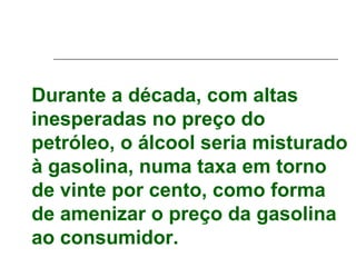 Durante a década, com altas
inesperadas no preço do
petróleo, o álcool seria misturado
à gasolina, numa taxa em torno
de vinte por cento, como forma
de amenizar o preço da gasolina
ao consumidor.
 
