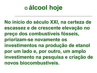 O   álcool hoje

No início do século XXI, na certeza de
escassez e de crescente elevação no
preço dos combustíveis fósseis,
priorizam-se novamente os
investimentos na produção de etanol
por um lado e, por outro, um amplo
investimento na pesquisa e criação de
novos biocombustiveis.
 