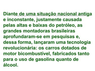 Diante de uma situação nacional antiga
e inconstante, justamente causada
pelas altas e baixas do petróleo, as
grandes montadoras brasileiras
aprofundaram-se em pesquisas e,
dessa forma, lançaram uma tecnologia
revolucionária: os carros dotados de
motor bicombustível, fabricados tanto
para o uso de gasolina quanto de
álcool.
 