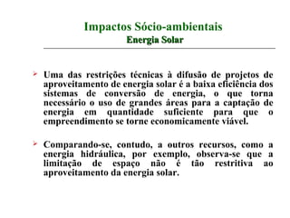 Impactos Sócio-ambientais
                        Energia Solar


   Uma das restrições técnicas à difusão de projetos de
    aproveitamento de energia solar é a baixa eficiência dos
    sistemas de conversão de energia, o que torna
    necessário o uso de grandes áreas para a captação de
    energia em quantidade suficiente para que o
    empreendimento se torne economicamente viável.

   Comparando-se, contudo, a outros recursos, como a
    energia hidráulica, por exemplo, observa-se que a
    limitação de espaço não é tão restritiva ao
    aproveitamento da energia solar.
 