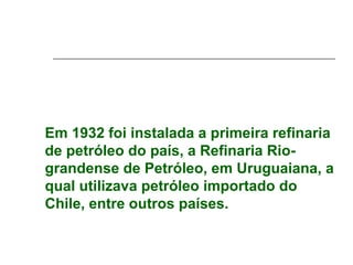 Em 1932 foi instalada a primeira refinaria
de petróleo do país, a Refinaria Rio-
grandense de Petróleo, em Uruguaiana, a
qual utilizava petróleo importado do
Chile, entre outros países.
 