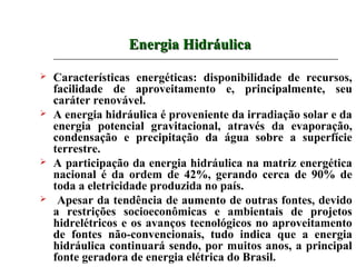 Energia Hidráulica

   Características energéticas: disponibilidade de recursos,
    facilidade de aproveitamento e, principalmente, seu
    caráter renovável.
   A energia hidráulica é proveniente da irradiação solar e da
    energia potencial gravitacional, através da evaporação,
    condensação e precipitação da água sobre a superfície
    terrestre.
   A participação da energia hidráulica na matriz energética
    nacional é da ordem de 42%, gerando cerca de 90% de
    toda a eletricidade produzida no país.
    Apesar da tendência de aumento de outras fontes, devido
    a restrições socioeconômicas e ambientais de projetos
    hidrelétricos e os avanços tecnológicos no aproveitamento
    de fontes não-convencionais, tudo indica que a energia
    hidráulica continuará sendo, por muitos anos, a principal
    fonte geradora de energia elétrica do Brasil.
 