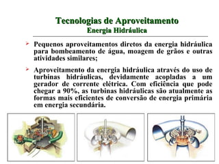Tecnologias de Aproveitamento
                    Energia Hidráulica
   Pequenos aproveitamentos diretos da energia hidráulica
    para bombeamento de água, moagem de grãos e outras
    atividades similares;
   Aproveitamento da energia hidráulica através do uso de
    turbinas hidráulicas, devidamente acopladas a um
    gerador de corrente elétrica. Com eficiência que pode
    chegar a 90%, as turbinas hidráulicas são atualmente as
    formas mais eficientes de conversão de energia primária
    em energia secundária.
 