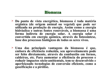 Biomassa
   Do ponto de vista energético, biomassa é toda matéria
    orgânica (de origem animal ou vegetal) que pode ser
    utilizada na produção de energia. Assim como a energia
    hidráulica e outras fontes renováveis, a biomassa é uma
    forma indireta de energia solar. A energia solar é
    convertida em energia química, através da fotossíntese,
    base dos processos biológicos de todos os seres vivos.

   Uma das principais vantagens da biomassa é que,
    embora de eficiência reduzida, seu aproveitamento pode
    ser feito diretamente, através da combustão em fornos,
    caldeiras, etc. Para aumentar a eficiência do processo e
    reduzir impactos sócio-ambientais, tem-se desenvolvido e
    aperfeiçoado tecnologias de conversão eficiente, como a
    gaseificação e a pirólise.
 