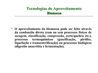 Tecnologias de Aproveitamento
                           Biomassa



   O aproveitamento da biomassa pode ser feito através
    da combustão direta (com ou sem processos físicos de
    secagem, classificação, compressão, corte/quebra etc.),
    processos termoquímicos (gaseificação, pirólise,
    liquefação e transesterificação) ou processos biológicos
    (digestão anaeróbia e fermentação).
 