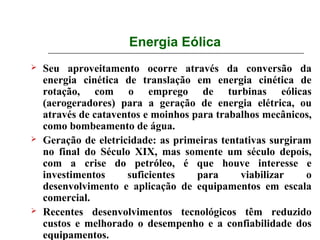 Energia Eólica
   Seu aproveitamento ocorre através da conversão da
    energia cinética de translação em energia cinética de
    rotação, com o emprego de turbinas eólicas
    (aerogeradores) para a geração de energia elétrica, ou
    através de cataventos e moinhos para trabalhos mecânicos,
    como bombeamento de água.
   Geração de eletricidade: as primeiras tentativas surgiram
    no final do Século XIX, mas somente um século depois,
    com a crise do petróleo, é que houve interesse e
    investimentos     suficientes    para     viabilizar    o
    desenvolvimento e aplicação de equipamentos em escala
    comercial.
   Recentes desenvolvimentos tecnológicos têm reduzido
    custos e melhorado o desempenho e a confiabilidade dos
    equipamentos.
 