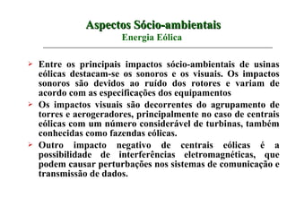 Aspectos Sócio-ambientais
                        Energia Eólica

   Entre os principais impactos sócio-ambientais de usinas
    eólicas destacam-se os sonoros e os visuais. Os impactos
    sonoros são devidos ao ruído dos rotores e variam de
    acordo com as especificações dos equipamentos
   Os impactos visuais são decorrentes do agrupamento de
    torres e aerogeradores, principalmente no caso de centrais
    eólicas com um número considerável de turbinas, também
    conhecidas como fazendas eólicas.
   Outro impacto negativo de centrais eólicas é a
    possibilidade de interferências eletromagnéticas, que
    podem causar perturbações nos sistemas de comunicação e
    transmissão de dados.
 