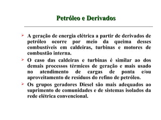 Petróleo e Derivados

   A geração de energia elétrica a partir de derivados de
    petróleo ocorre por meio da queima desses
    combustíveis em caldeiras, turbinas e motores de
    combustão interna.
   O caso das caldeiras e turbinas é similar ao dos
    demais processos térmicos de geração e mais usado
    no atendimento de cargas de ponta e/ou
    aproveitamento de resíduos do refino de petróleo.
   Os grupos geradores Diesel são mais adequados ao
    suprimento de comunidades e de sistemas isolados da
    rede elétrica convencional.
 