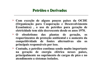 Petróleo e Derivados

   Com exceção de alguns poucos países da OCDE
    (Organização para Cooperação e Desenvolvimento
    Econômico) , o uso de petróleo para geração de
    eletricidade tem sido decrescente desde os anos 1970.
   O obsoletismo das plantas de geração, os
    requerimentos de proteção ambiental e o aumento da
    competitividade de fontes alternativas são os
    principais responsáveis por isso.
   Contudo, o petróleo continua sendo muito importante
    na geração de energia elétrica nesses países,
    principalmente no suprimento de cargas de pico e no
    atendimento a sistemas isolados.
 
