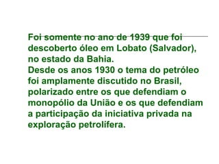 Foi somente no ano de 1939 que foi
descoberto óleo em Lobato (Salvador),
no estado da Bahia.
Desde os anos 1930 o tema do petróleo
foi amplamente discutido no Brasil,
polarizado entre os que defendiam o
monopólio da União e os que defendiam
a participação da iniciativa privada na
exploração petrolífera.
 