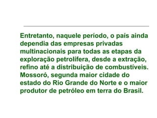 Entretanto, naquele período, o país ainda
dependia das empresas privadas
multinacionais para todas as etapas da
exploração petrolífera, desde a extração,
refino até a distribuição de combustíveis.
Mossoró, segunda maior cidade do
estado do Rio Grande do Norte e o maior
produtor de petróleo em terra do Brasil.
 