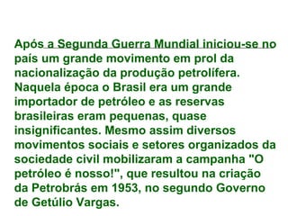 Após a Segunda Guerra Mundial iniciou-se no
país um grande movimento em prol da
nacionalização da produção petrolífera.
Naquela época o Brasil era um grande
importador de petróleo e as reservas
brasileiras eram pequenas, quase
insignificantes. Mesmo assim diversos
movimentos sociais e setores organizados da
sociedade civil mobilizaram a campanha "O
petróleo é nosso!", que resultou na criação
da Petrobrás em 1953, no segundo Governo
de Getúlio Vargas.
 