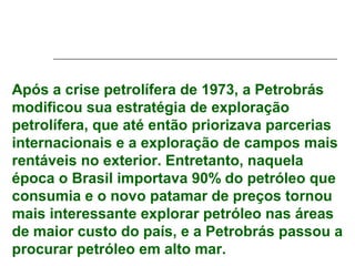 Após a crise petrolífera de 1973, a Petrobrás
modificou sua estratégia de exploração
petrolífera, que até então priorizava parcerias
internacionais e a exploração de campos mais
rentáveis no exterior. Entretanto, naquela
época o Brasil importava 90% do petróleo que
consumia e o novo patamar de preços tornou
mais interessante explorar petróleo nas áreas
de maior custo do país, e a Petrobrás passou a
procurar petróleo em alto mar.
 