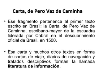 Carta, de Pero Vaz de Caminha
• Ese fragmento pertenence al primer texto
escrito en Brasil: la Carta, de Pero Vaz de
Caminha, escribano-mayor de la escuadra
liderada por Cabral en el descubrimiento
oficial de Brasil, en 1500.
• Esa carta y muchos otros textos en forma
de cartas de viaje, diarios de navegación y
tratados descriptivos forman la llamada
literatura de información.

 
