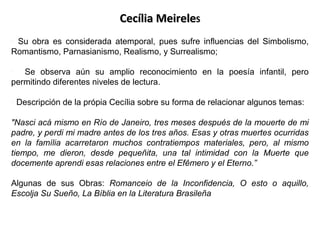 Cecília MeireleS
• Su obra es considerada atemporal, pues sufre influencias del Simbolismo,
Romantismo, Parnasianismo, Realismo, y Surrealismo;
• Se observa aún su amplio reconocimiento en la poesía infantil, pero
permitindo diferentes niveles de lectura.
• Descripción de la própia Cecília sobre su forma de relacionar algunos temas:
"Nasci acá mismo en Río de Janeiro, tres meses después de la mouerte de mi
padre, y perdi mi madre antes de los tres años. Esas y otras muertes ocurridas
en la família acarretaron muchos contratiempos materiales, pero, al mismo
tiempo, me dieron, desde pequeñita, una tal intimidad con la Muerte que
docemente aprendi esas relaciones entre el Efêmero y el Eterno.”
Algunas de sus Obras: Romanceio de la Inconfidencia, O esto o aquillo,
Escolja Su Sueño, La Bíblia en la Literatura Brasileña

 