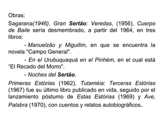 Obras:
Sagarana(1946), Gran Sertão: Veredas, (1956), Cuerpo
de Baile sería desmembrado, a partir del 1964, en tres
libros:
- Manuelzão y Miguilim, en que se encuentra la
novela "Campo General".
- En el Urubuquaquá en el Pinhém, en el cual está
“El Recado del Morro".
- Noches del Sertão.
Primeras Estórias (1962), Tutaméia: Terceras Estórias
(1967) fue su último libro publicado en vida, seguido por el
lanzamiento póstumo de Estas Estórias (1969) y Ave,
Palabra (1970), con cuentos y relatos autobiográficos.

 