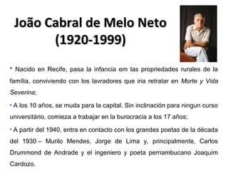 João Cabral de Melo Neto
(1920-1999)
• Nacido en Recife, pasa la infancia em las propriedades rurales de la
família, conviviendo con los lavradores que iria retratar en Morte y Vida
Severina;
•

A los 10 años, se muda para la capital. Sin inclinación para ningun curso

universitário, comieza a trabajar en la burocracia a los 17 años;
•

A partir del 1940, entra en contacto con los grandes poetas de la década

del 1930 – Murilo Mendes, Jorge de Lima y, principalmente, Carlos
Drummond de Andrade y el ingeniero y poeta pernambucano Joaquim
Cardozo.

 