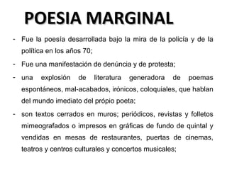 POESIA MARGINAL
- Fue la poesía desarrollada bajo la mira de la policía y de la
política en los años 70;
- Fue una manifestación de denúncia y de protesta;
- una

explosión

de

literatura

generadora

de

poemas

espontáneos, mal-acabados, irónicos, coloquiales, que hablan
del mundo imediato del própio poeta;
- son textos cerrados en muros; periódicos, revistas y folletos
mimeografados o impresos en gráficas de fundo de quintal y
vendidas en mesas de restaurantes, puertas de cinemas,
teatros y centros culturales y concertos musicales;

 