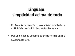 Linguaje:
simplicidad acima de todo
• El Arcadismo adopta como misión combatir la
artificialidad verbal de los poetas barrocos;
• Por eso, elige la simplicidad como norma para la
creación literaria.

 