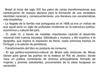 Brasil al inicio del siglo XIX fue palco de varias transformaciones que
contribuyeron de manera decisiva para la formación de una verdadera
identidad nacional y, consecuentemente, una literatura con características
más brasileñas:
- La llegada de la família real portuguesa en el 1808 ya era un indício de
que aquél seria un siglo de profundas mudanzas en la estructura política,
económica y cultural del país;
- D. João VI, a través de medidas importantes visando el desarrollo
nacional creó nuevas escuelas, bibliotecas y museos, y dió incentivo a la
tipografia, que implicó la impresión de libros, hasta entonces hechos en
Portugal, y la edición de periódicos;
- Transformación del libro en producto de consumo
- El eje político-económico-cultural de Brasil sale entonces de Minas
Gerais para ganar las puertas de la realeza en Río de Janeiro, donde
nace un público consistente de lectores principalmente formado de
mujeres y jóvenes estudiantes, provenientes de la clase burguesa en
ascensión.
•

 